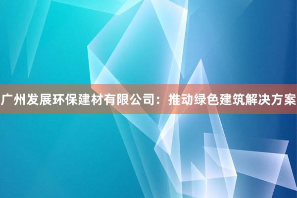 广州发展环保建材有限公司：推动绿色建筑解决方案